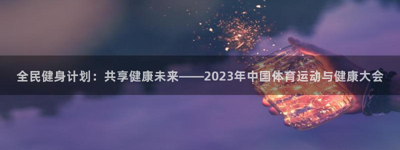 全民健身计划：共享健康未来——2023年中国体育运动与健康大会